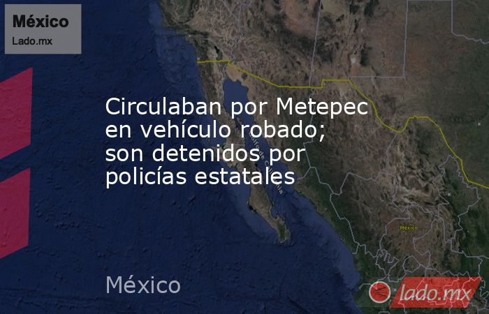 Circulaban por Metepec en vehículo robado; son detenidos por policías estatales. Noticias en tiempo real