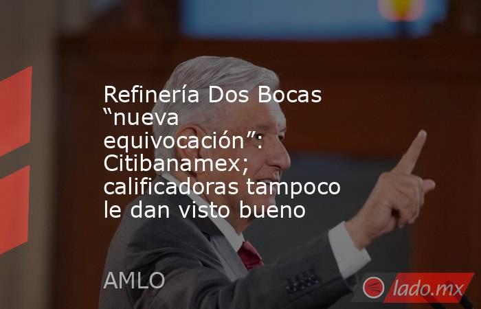 Refinería Dos Bocas “nueva equivocación”: Citibanamex; calificadoras tampoco le dan visto bueno. Noticias en tiempo real