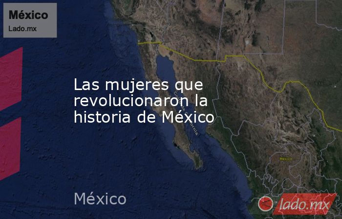 Las mujeres que revolucionaron la historia de México. Noticias en tiempo real