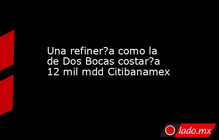 Una refiner?a como la de Dos Bocas costar?a 12 mil mdd Citibanamex. Noticias en tiempo real