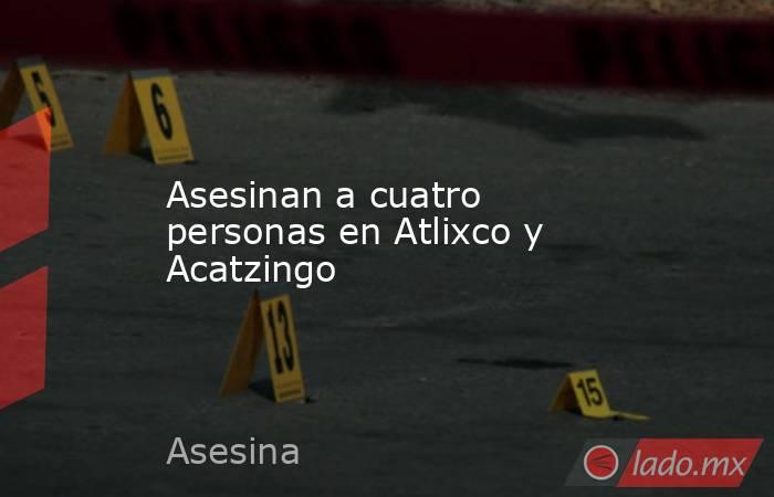 Asesinan a cuatro personas en Atlixco y Acatzingo. Noticias en tiempo real