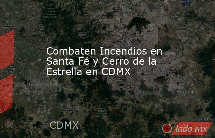 Combaten Incendios en Santa Fé y Cerro de la Estrella en CDMX. Noticias en tiempo real