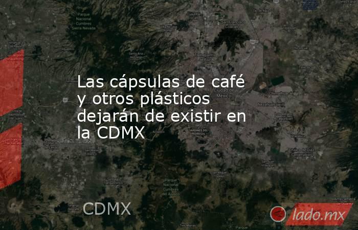 Las cápsulas de café y otros plásticos dejarán de existir en la CDMX. Noticias en tiempo real
