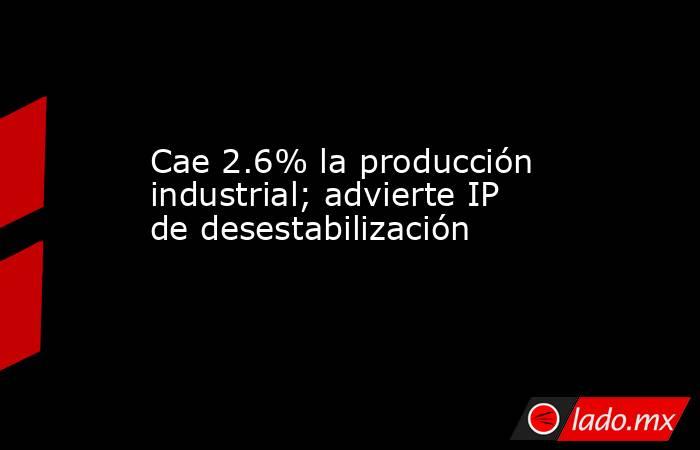 Cae 2.6% la producción industrial; advierte IP de desestabilización. Noticias en tiempo real