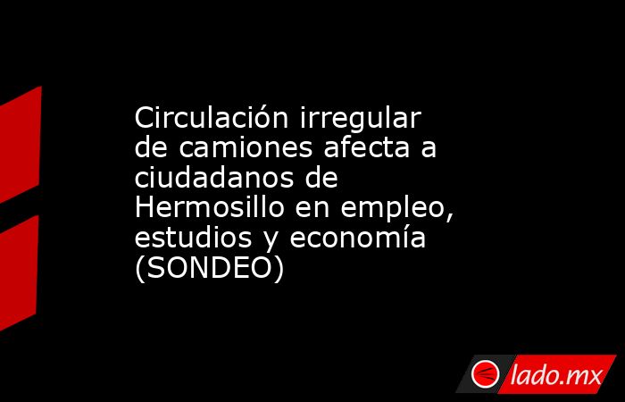 Circulación irregular de camiones afecta a ciudadanos de Hermosillo en empleo, estudios y economía (SONDEO). Noticias en tiempo real
