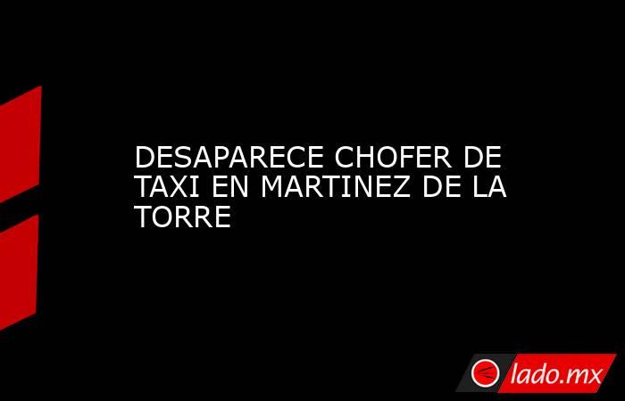 DESAPARECE CHOFER DE TAXI EN MARTINEZ DE LA TORRE. Noticias en tiempo real