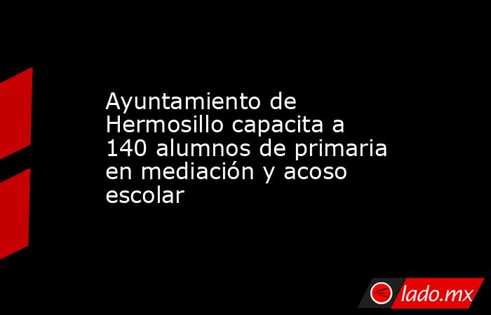 Ayuntamiento de Hermosillo capacita a 140 alumnos de primaria en mediación y acoso escolar. Noticias en tiempo real