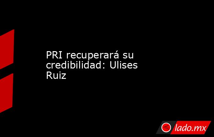 PRI recuperará su credibilidad: Ulises Ruiz. Noticias en tiempo real