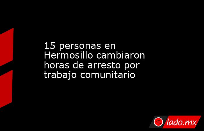 15 personas en Hermosillo cambiaron horas de arresto por trabajo comunitario. Noticias en tiempo real
