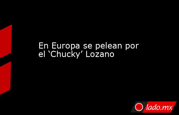 En Europa se pelean por el ‘Chucky’ Lozano. Noticias en tiempo real