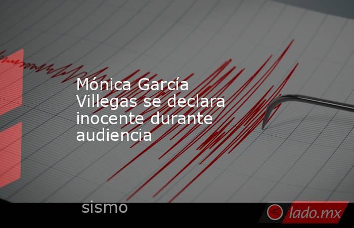 Mónica García Villegas se declara inocente durante audiencia. Noticias en tiempo real
