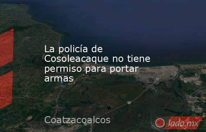 La policía de Cosoleacaque no tiene permiso para portar armas. Noticias en tiempo real
