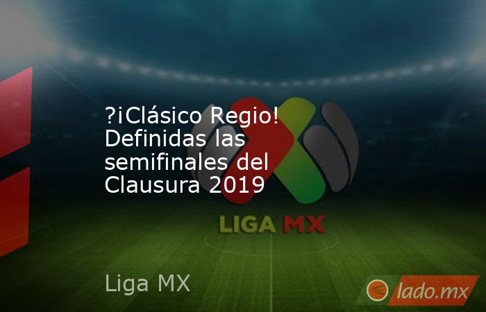 ?¡Clásico Regio! Definidas las semifinales del Clausura 2019. Noticias en tiempo real