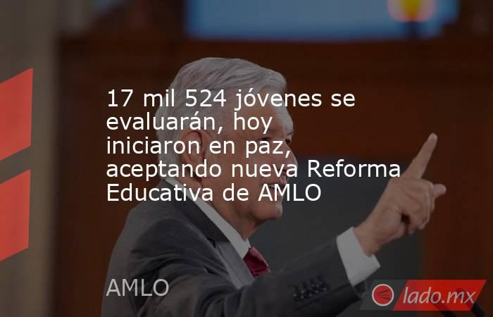 17 mil 524 jóvenes se evaluarán, hoy iniciaron en paz, aceptando nueva Reforma Educativa de AMLO. Noticias en tiempo real