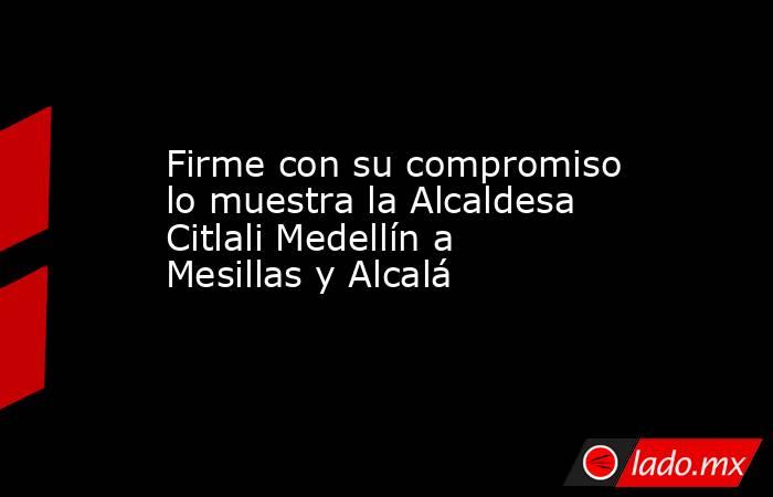 Firme con su compromiso lo muestra la Alcaldesa Citlali Medellín a Mesillas y Alcalá. Noticias en tiempo real