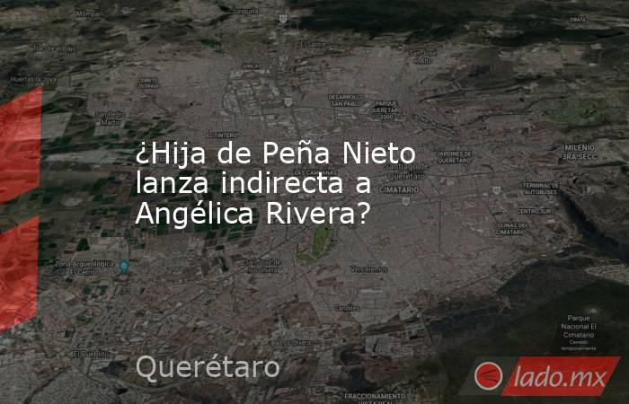 ¿Hija de Peña Nieto lanza indirecta a Angélica Rivera?. Noticias en tiempo real