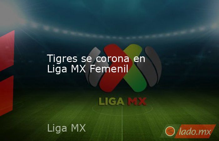 Tigres se corona en Liga MX Femenil. Noticias en tiempo real