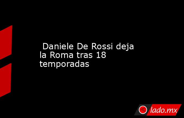  Daniele De Rossi deja la Roma tras 18 temporadas. Noticias en tiempo real