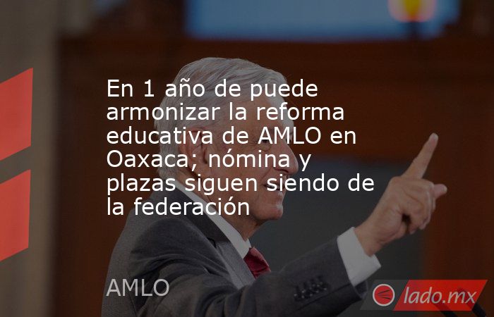 En 1 año de puede armonizar la reforma educativa de AMLO en Oaxaca; nómina y plazas siguen siendo de la federación. Noticias en tiempo real