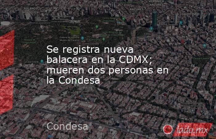 Se registra nueva balacera en la CDMX; mueren dos personas en la Condesa. Noticias en tiempo real