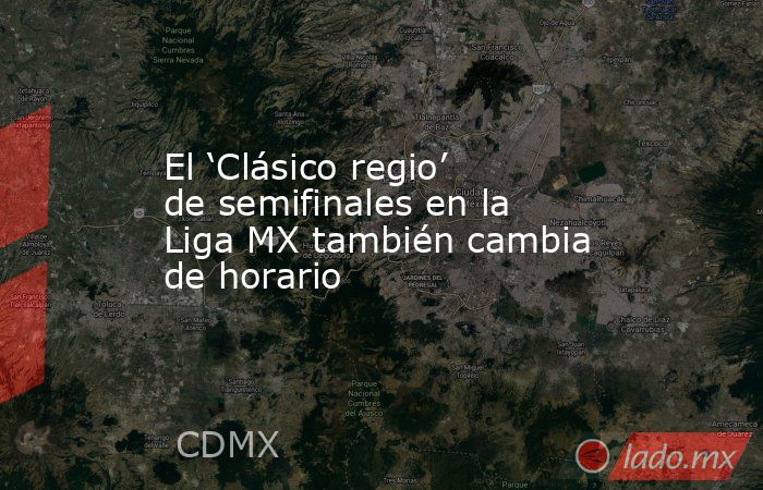 El ‘Clásico regio’ de semifinales en la Liga MX también cambia de horario. Noticias en tiempo real
