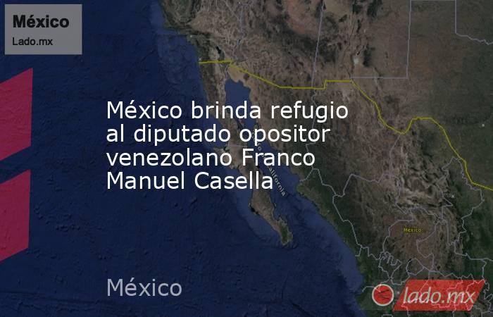 México brinda refugio al diputado opositor venezolano Franco Manuel Casella. Noticias en tiempo real