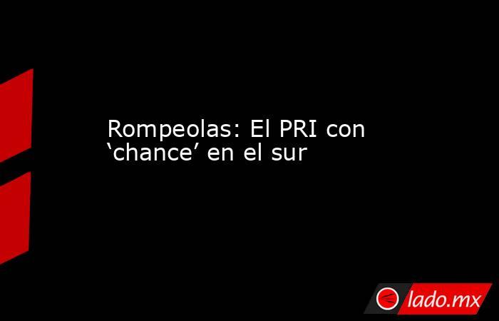 Rompeolas: El PRI con ‘chance’ en el sur. Noticias en tiempo real