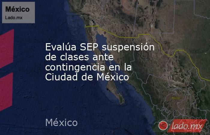 Evalúa SEP suspensión de clases ante contingencia en la Ciudad de México. Noticias en tiempo real