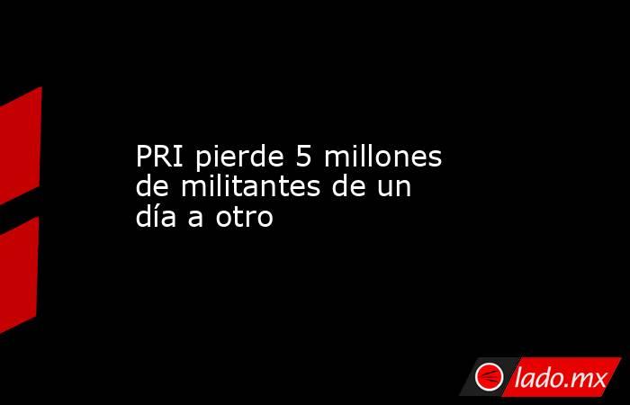 PRI pierde 5 millones de militantes de un día a otro. Noticias en tiempo real