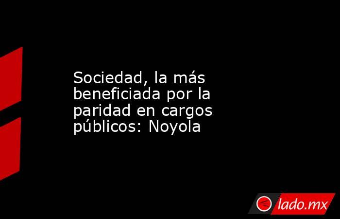 Sociedad, la más beneficiada por la paridad en cargos públicos: Noyola. Noticias en tiempo real