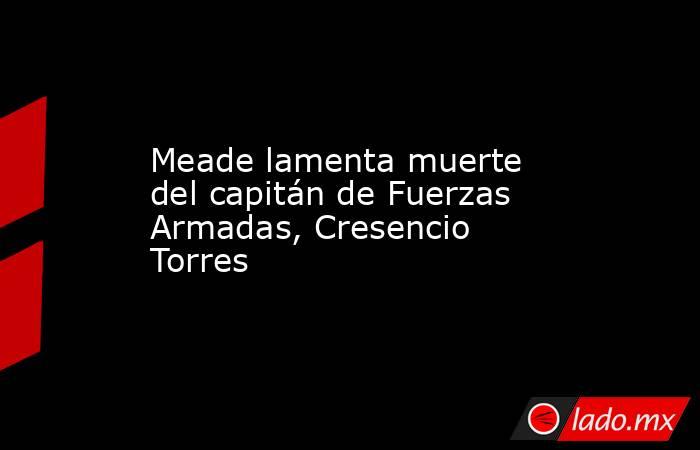 Meade lamenta muerte del capitán de Fuerzas Armadas, Cresencio Torres. Noticias en tiempo real