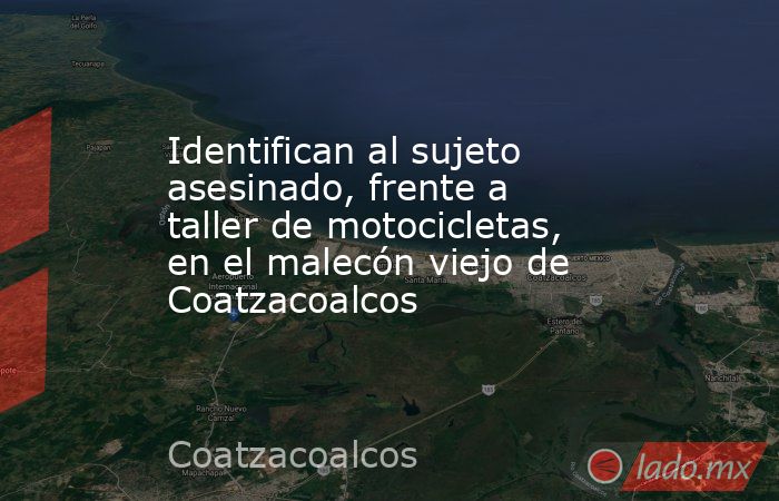 Identifican al sujeto asesinado, frente a taller de motocicletas, en el malecón viejo de Coatzacoalcos. Noticias en tiempo real