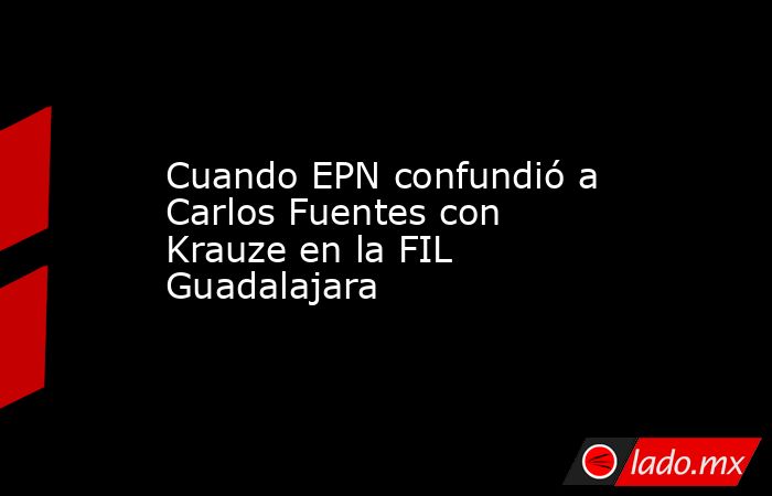 Cuando EPN confundió a Carlos Fuentes con Krauze en la FIL Guadalajara. Noticias en tiempo real
