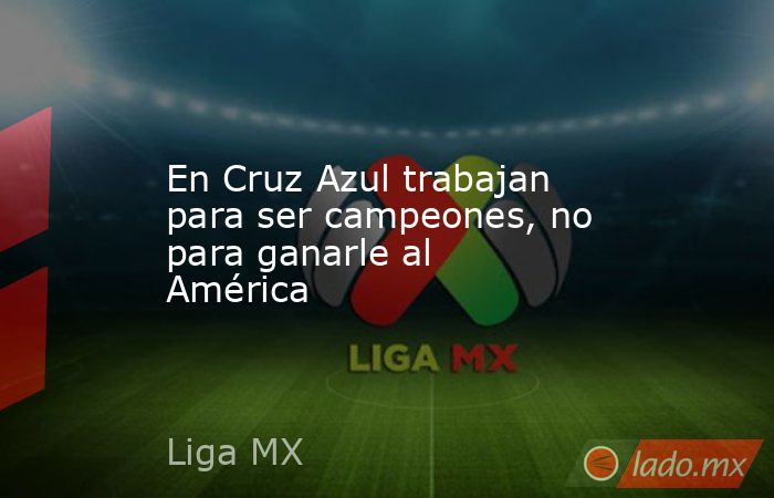 En Cruz Azul trabajan para ser campeones, no para ganarle al América. Noticias en tiempo real