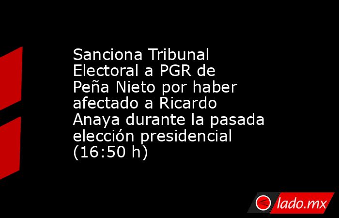 Sanciona Tribunal Electoral a PGR de Peña Nieto por haber afectado a Ricardo Anaya durante la pasada elección presidencial (16:50 h). Noticias en tiempo real
