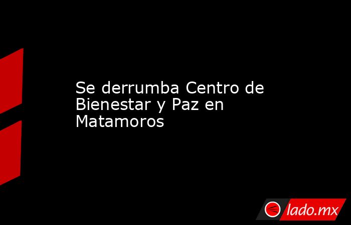 Se derrumba Centro de Bienestar y Paz en Matamoros. Noticias en tiempo real