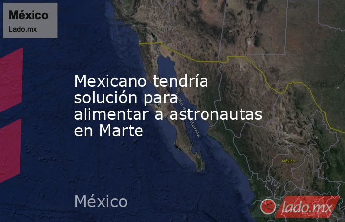 Mexicano tendría solución para alimentar a astronautas en Marte. Noticias en tiempo real