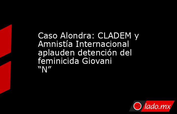 Caso Alondra: CLADEM y Amnistía Internacional aplauden detención del feminicida Giovani “N”. Noticias en tiempo real