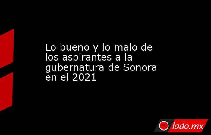 Lo bueno y lo malo de los aspirantes a la gubernatura de Sonora en el 2021. Noticias en tiempo real