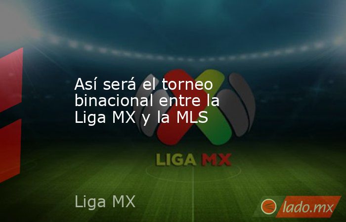 Así será el torneo binacional entre la Liga MX y la MLS. Noticias en tiempo real