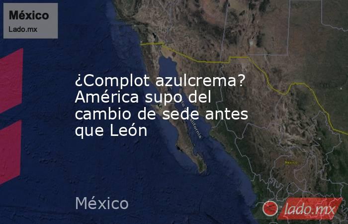 ¿Complot azulcrema? América supo del cambio de sede antes que León. Noticias en tiempo real