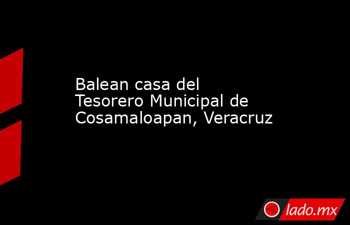 Balean casa del Tesorero Municipal de Cosamaloapan, Veracruz. Noticias en tiempo real