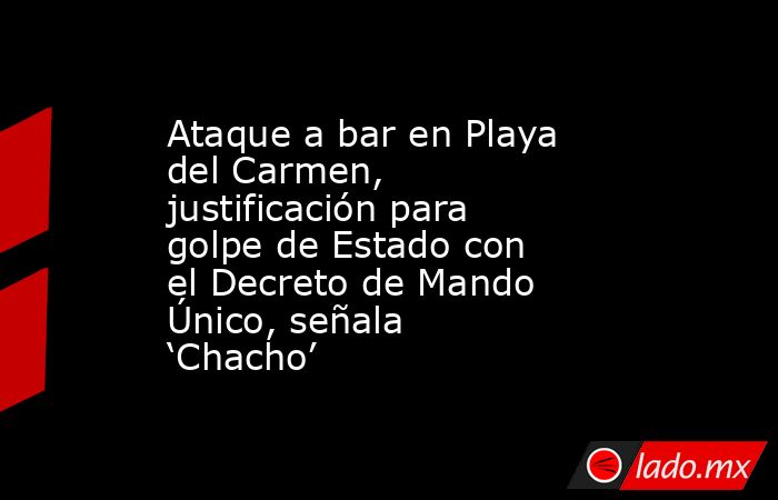 Ataque a bar en Playa del Carmen, justificación para golpe de Estado con el Decreto de Mando Único, señala ‘Chacho’. Noticias en tiempo real