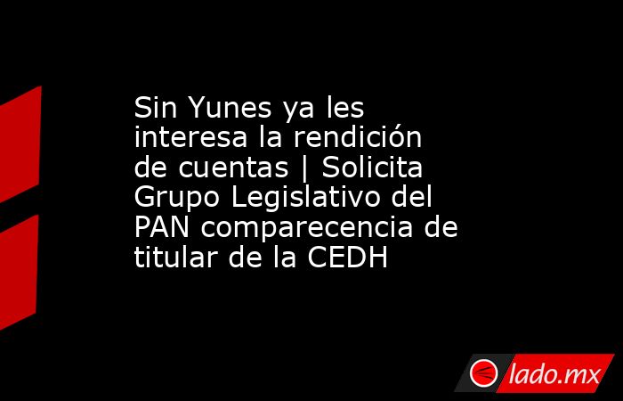 Sin Yunes ya les interesa la rendición de cuentas | Solicita Grupo Legislativo del PAN comparecencia de titular de la CEDH. Noticias en tiempo real