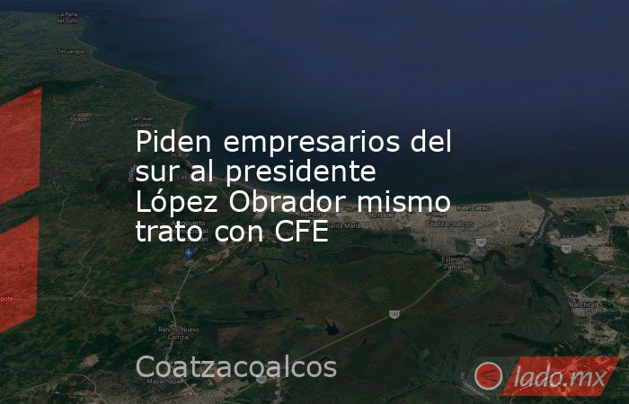 Piden empresarios del sur al presidente López Obrador mismo trato con CFE. Noticias en tiempo real