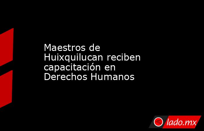 Maestros de Huixquilucan reciben capacitación en Derechos Humanos. Noticias en tiempo real