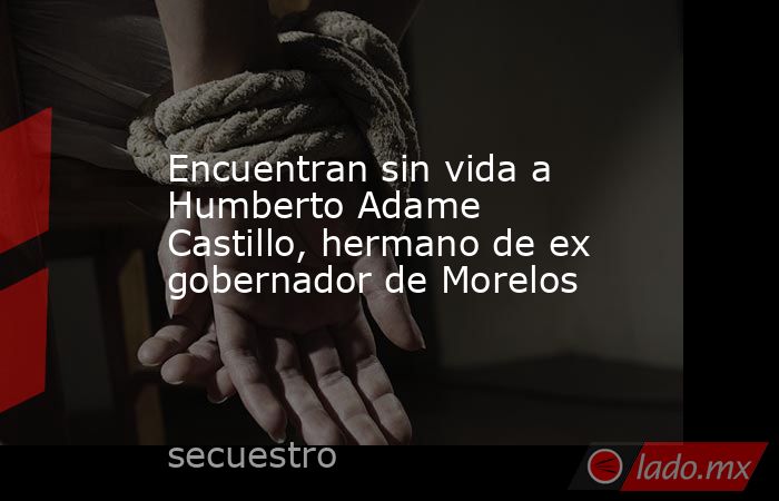 Encuentran sin vida a Humberto Adame Castillo, hermano de ex gobernador de Morelos. Noticias en tiempo real
