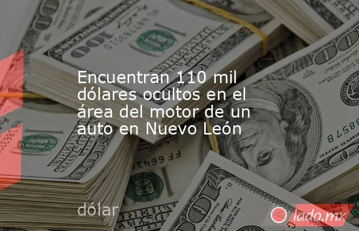 Encuentran 110 mil dólares ocultos en el área del motor de un auto en Nuevo León. Noticias en tiempo real