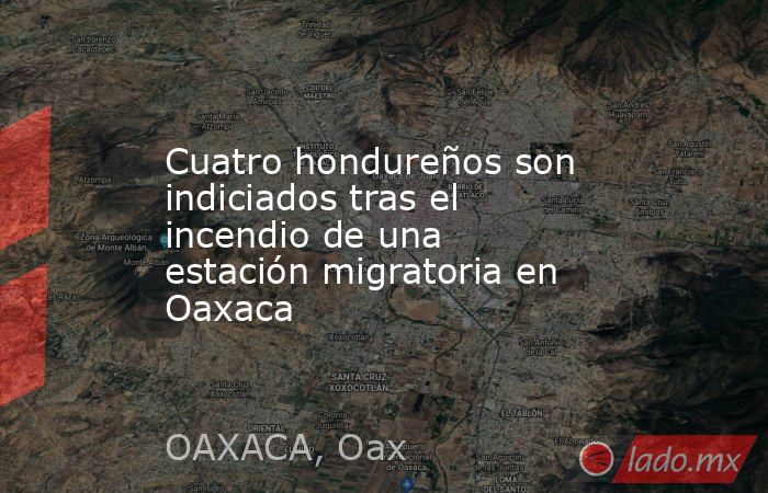 Cuatro hondureños son indiciados tras el incendio de una estación migratoria en Oaxaca. Noticias en tiempo real
