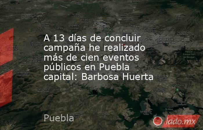 A 13 días de concluir campaña he realizado más de cien eventos públicos en Puebla capital: Barbosa Huerta. Noticias en tiempo real